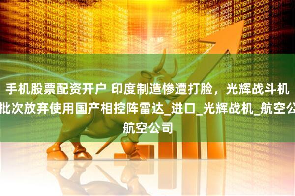 手机股票配资开户 印度制造惨遭打脸，光辉战斗机新批次放弃使用国产相控阵雷达_进口_光辉战机_航空公司