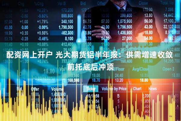 配资网上开户 光大期货铝半年报：供需增速收敛 前托底后冲顶