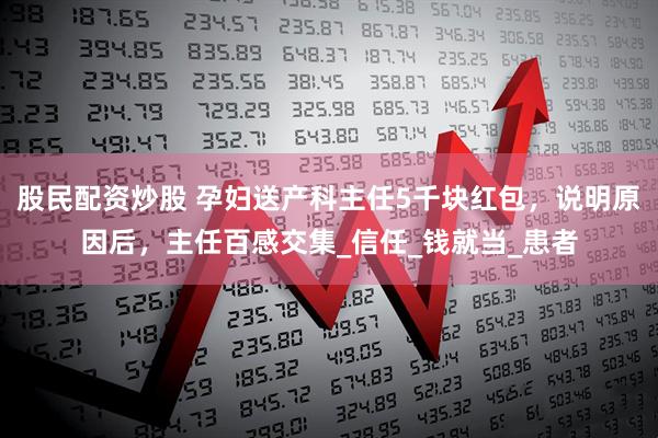股民配资炒股 孕妇送产科主任5千块红包，说明原因后，主任百感交集_信任_钱就当_患者