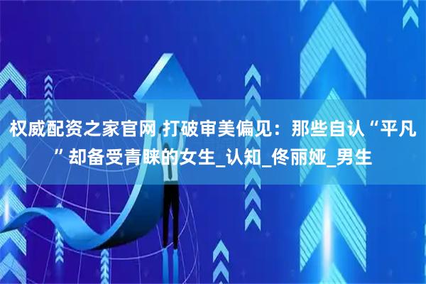 权威配资之家官网 打破审美偏见：那些自认“平凡”却备受青睐的女生_认知_佟丽娅_男生