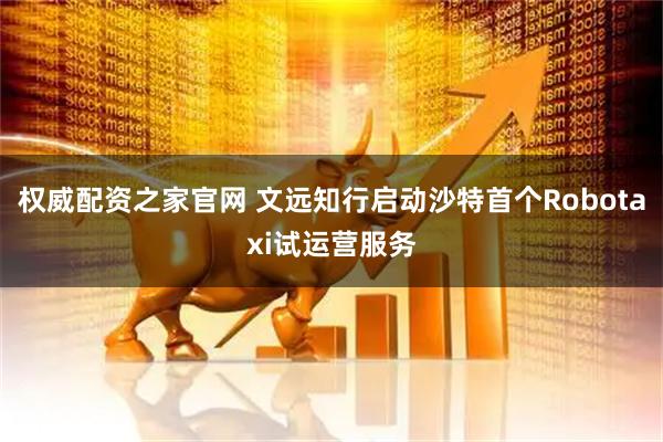 权威配资之家官网 文远知行启动沙特首个Robotaxi试运营服务