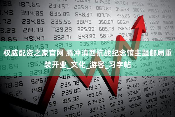 权威配资之家官网 腾冲滇西抗战纪念馆主题邮局重装开业_文化_游客_习字帖