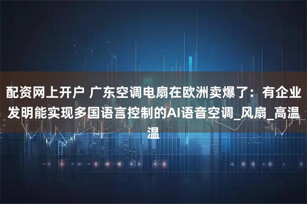 配资网上开户 广东空调电扇在欧洲卖爆了：有企业发明能实现多国语言控制的AI语音空调_风扇_高温