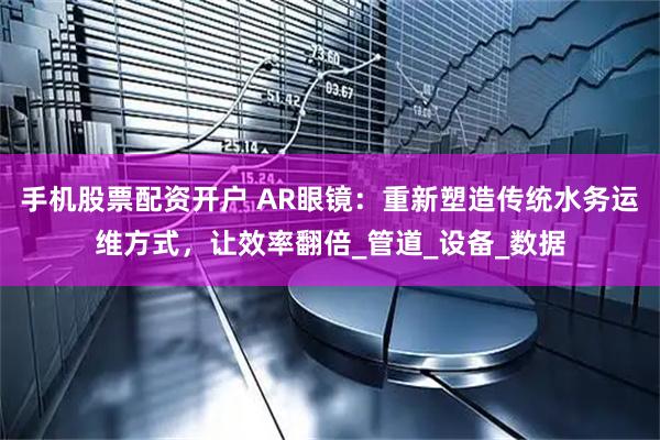 手机股票配资开户 AR眼镜：重新塑造传统水务运维方式，让效率翻倍_管道_设备_数据