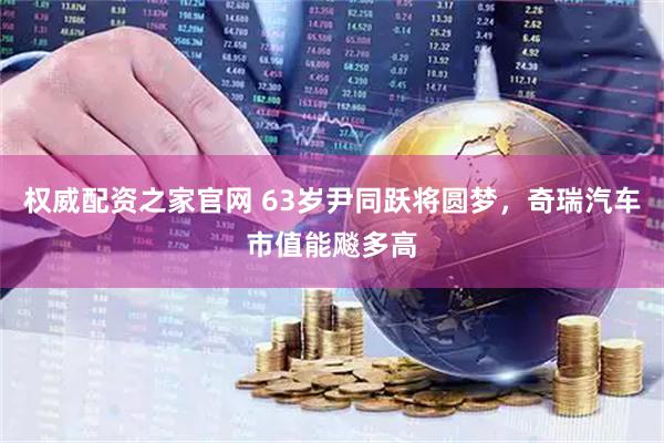 权威配资之家官网 63岁尹同跃将圆梦，奇瑞汽车市值能飚多高