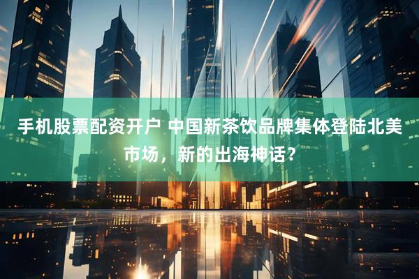 手机股票配资开户 中国新茶饮品牌集体登陆北美市场，新的出海神话？