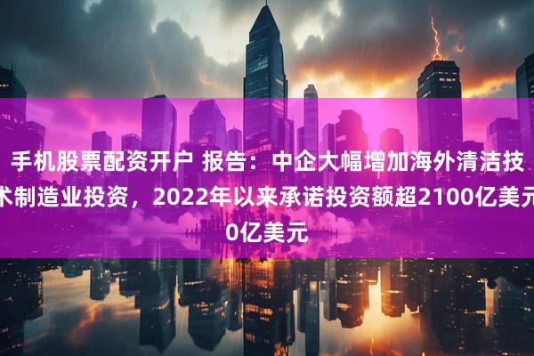 手机股票配资开户 报告：中企大幅增加海外清洁技术制造业投资，2022年以来承诺投资额超2100亿美元