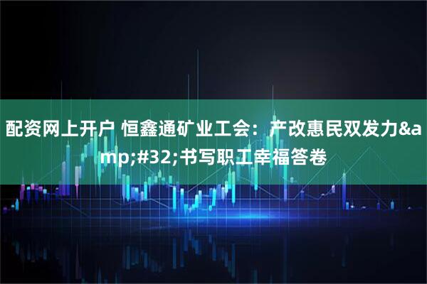 配资网上开户 恒鑫通矿业工会：产改惠民双发力 书写职工幸福答卷