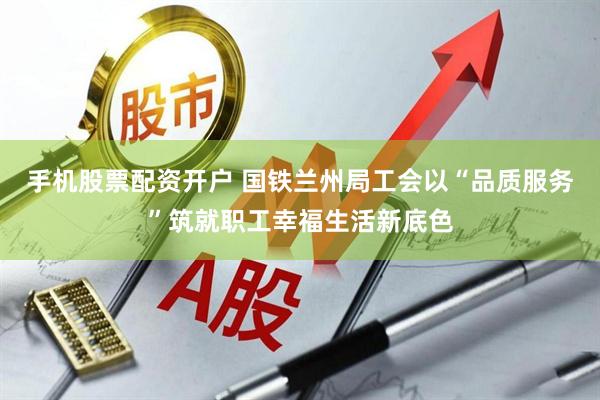 手机股票配资开户 国铁兰州局工会以“品质服务”筑就职工幸福生活新底色