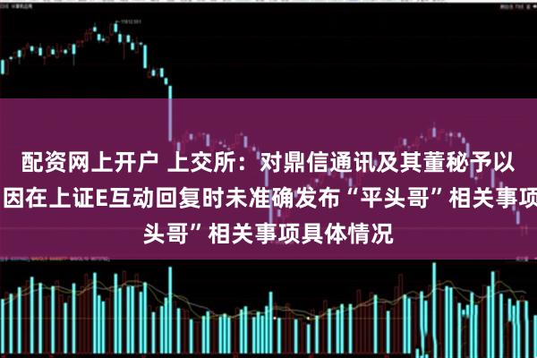 配资网上开户 上交所：对鼎信通讯及其董秘予以监管警示 因在上证E互动回复时未准确发布“平头哥”相关事项具体情况