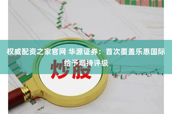 权威配资之家官网 华源证券：首次覆盖乐惠国际给予增持评级