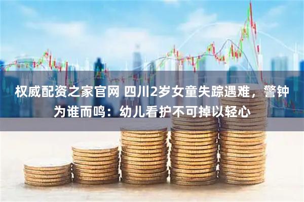 权威配资之家官网 四川2岁女童失踪遇难，警钟为谁而鸣：幼儿看护不可掉以轻心
