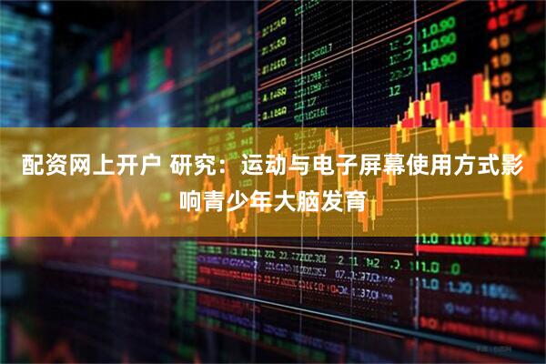 配资网上开户 研究：运动与电子屏幕使用方式影响青少年大脑发育