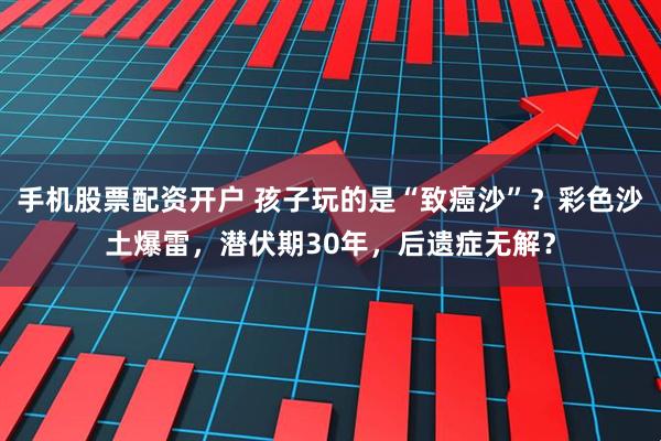 手机股票配资开户 孩子玩的是“致癌沙”？彩色沙土爆雷，潜伏期30年，后遗症无解？
