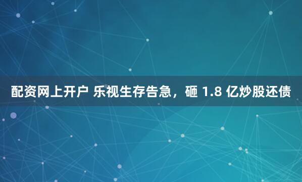 配资网上开户 乐视生存告急，砸 1.8 亿炒股还债