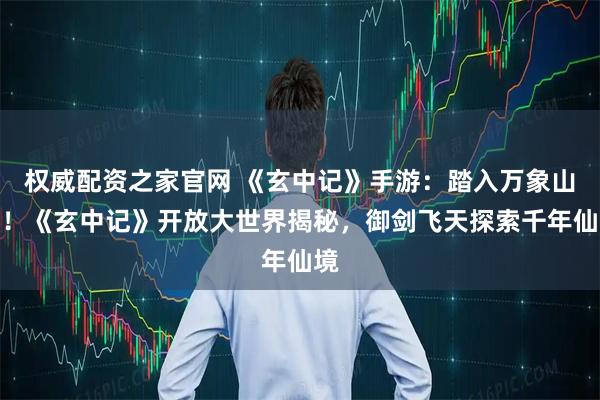 权威配资之家官网 《玄中记》手游：踏入万象山海！《玄中记》开放大世界揭秘，御剑飞天探索千年仙境