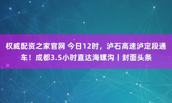 权威配资之家官网 今日12时，泸石高速泸定段通车！成都3.5小时直达海螺沟丨封面头条