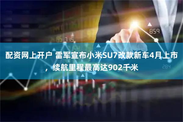 配资网上开户 雷军宣布小米SU7改款新车4月上市，续航里程最高达902千米