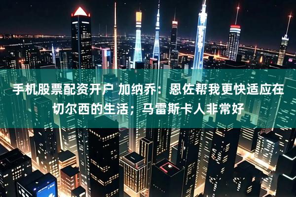 手机股票配资开户 加纳乔：恩佐帮我更快适应在切尔西的生活；马雷斯卡人非常好