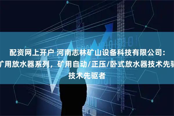 配资网上开户 河南志林矿山设备科技有限公司：煤矿用放水器系列，矿用自动/正压/卧式放水器技术先驱者