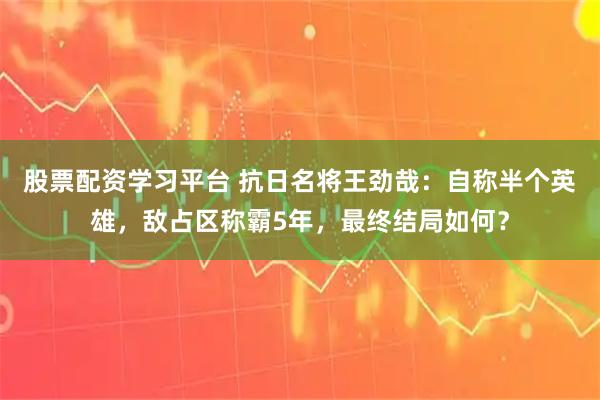 股票配资学习平台 抗日名将王劲哉：自称半个英雄，敌占区称霸5年，最终结局如何？