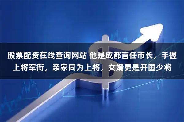 股票配资在线查询网站 他是成都首任市长，手握上将军衔，亲家同为上将，女婿更是开国少将
