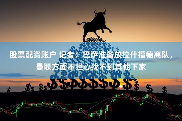 股票配资账户 记者：巴萨准备放拉什福德离队，曼联方面不担心找不到其他下家