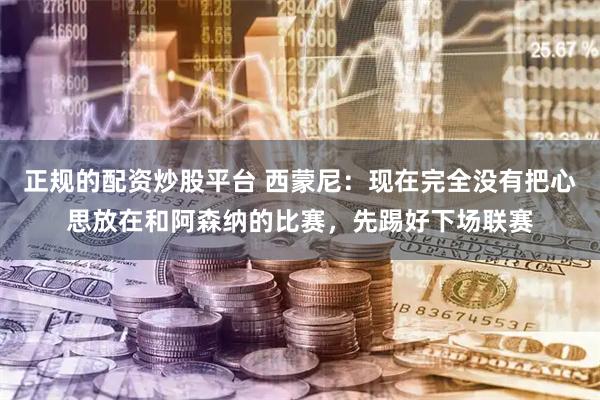 正规的配资炒股平台 西蒙尼：现在完全没有把心思放在和阿森纳的比赛，先踢好下场联赛