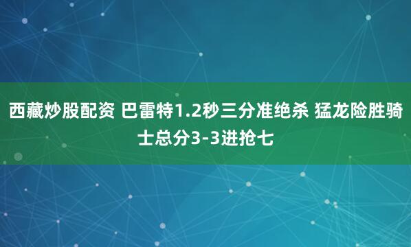 西藏炒股配资 巴雷特1.2秒三分准绝杀 猛龙险胜骑士总分3-3进抢七