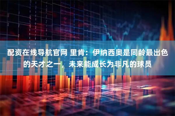 配资在线导航官网 里肯：伊纳西奥是同龄最出色的天才之一，未来能成长为非凡的球员