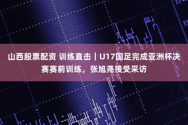 山西股票配资 训练直击｜U17国足完成亚洲杯决赛赛前训练，张旭尧接受采访