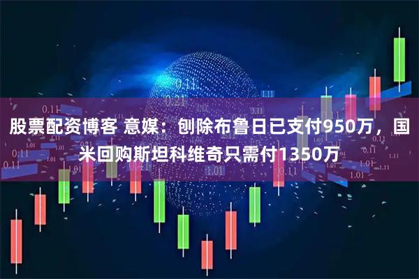 股票配资博客 意媒：刨除布鲁日已支付950万，国米回购斯坦科维奇只需付1350万